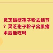 灵芝破壁孢子粉去结节？灵芝孢子粉子宫肌瘤术后能吃吗