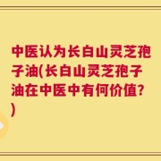 中医认为长白山灵芝孢子油(长白山灵芝孢子油在中医中有何价值？)