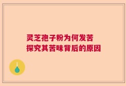 灵芝孢子粉为何发苦 探究其苦味背后的原因