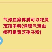 气滞血瘀体质可以吃灵芝孢子粉(调理气滞血瘀可用灵芝孢子粉)