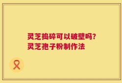 灵芝捣碎可以破壁吗？灵芝孢子粉制作法