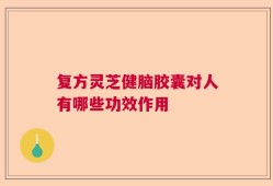 复方灵芝健脑胶囊对人有哪些功效作用