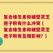 复合维生素和破壁灵芝孢子粉有什么冲突 (复合维生素和破壁灵芝孢子粉有互相影响？)