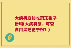 大病初愈能吃灵芝孢子粉吗(大病初愈，可否食用灵芝孢子粉？)