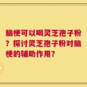 脑梗可以喝灵芝孢子粉？探讨灵芝孢子粉对脑梗的辅助作用？
