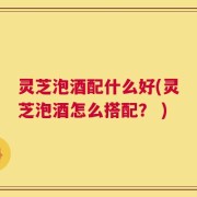 灵芝泡酒配什么好(灵芝泡酒怎么搭配？ )