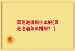 灵芝泡酒配什么好(灵芝泡酒怎么搭配？ )