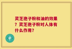 灵芝孢子粉和油的效果？灵芝孢子粉对人体有什么作用？