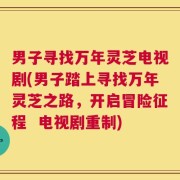 男子寻找万年灵芝电视剧(男子踏上寻找万年灵芝之路，开启冒险征程  电视剧重制)