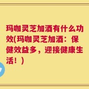 玛咖灵芝加酒有什么功效(玛咖灵芝加酒：保健效益多，迎接健康生活！)