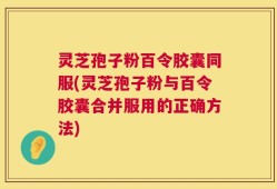 灵芝孢子粉百令胶囊同服(灵芝孢子粉与百令胶囊合并服用的正确方法)