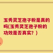 玉秀灵芝孢子粉是真的吗(玉秀灵芝孢子粉的功效是否真实？)