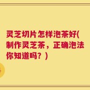 灵芝切片怎样泡茶好(制作灵芝茶，正确泡法你知道吗？)