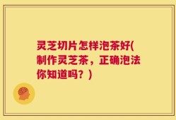 灵芝切片怎样泡茶好(制作灵芝茶，正确泡法你知道吗？)