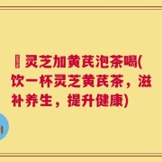 矷灵芝加黄芪泡茶喝(饮一杯灵芝黄芪茶，滋补养生，提升健康)
