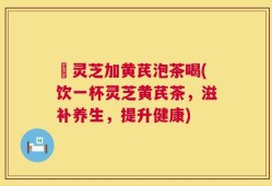 矷灵芝加黄芪泡茶喝(饮一杯灵芝黄芪茶，滋补养生，提升健康)