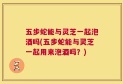 五步蛇能与灵芝一起泡酒吗(五步蛇能与灵芝一起用来泡酒吗？)