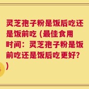 灵芝孢子粉是饭后吃还是饭前吃 (最佳食用时间：灵芝孢子粉是饭前吃还是饭后吃更好？)
