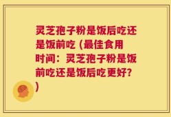 灵芝孢子粉是饭后吃还是饭前吃 (最佳食用时间：灵芝孢子粉是饭前吃还是饭后吃更好？)