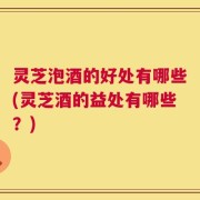 灵芝泡酒的好处有哪些(灵芝酒的益处有哪些？)