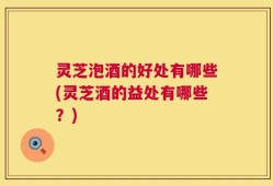 灵芝泡酒的好处有哪些(灵芝酒的益处有哪些？)