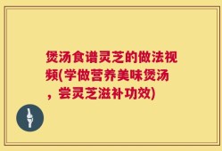 煲汤食谱灵芝的做法视频(学做营养美味煲汤，尝灵芝滋补功效)