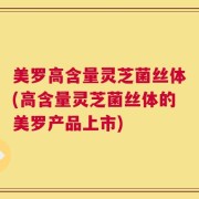 美罗高含量灵芝菌丝体(高含量灵芝菌丝体的美罗产品上市)