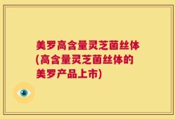 美罗高含量灵芝菌丝体(高含量灵芝菌丝体的美罗产品上市)