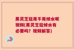 黑灵芝菇用不用焯水呢视频(黑灵芝菇焯水有必要吗？视频解答)