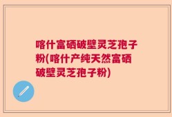 喀什富硒破壁灵芝孢子粉(喀什产纯天然富硒破壁灵芝孢子粉)
