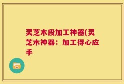 灵芝木段加工神器(灵芝木神器：加工得心应手