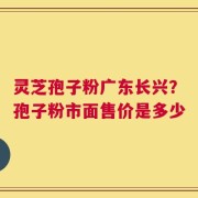 灵芝孢子粉广东长兴？孢子粉市面售价是多少