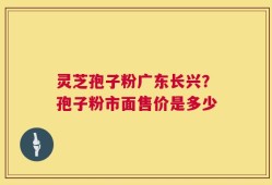灵芝孢子粉广东长兴？孢子粉市面售价是多少