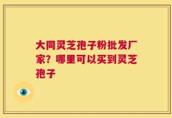 大同灵芝孢子粉批发厂家？哪里可以买到灵芝孢子