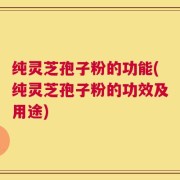 纯灵芝孢子粉的功能(纯灵芝孢子粉的功效及用途)