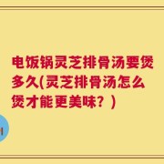 电饭锅灵芝排骨汤要煲多久(灵芝排骨汤怎么煲才能更美味？)
