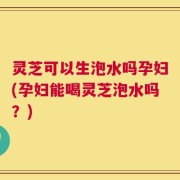 灵芝可以生泡水吗孕妇(孕妇能喝灵芝泡水吗？)