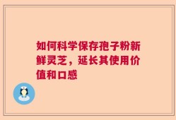如何科学保存孢子粉新鲜灵芝，延长其使用价值和口感