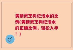 黄精灵芝枸杞泡水的比例(黄精灵芝枸杞泡水的正确比例，轻松入手！)