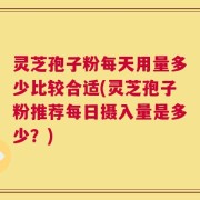 灵芝孢子粉每天用量多少比较合适(灵芝孢子粉推荐每日摄入量是多少？)
