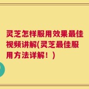 灵芝怎样服用效果最佳视频讲解(灵芝最佳服用方法详解！)