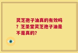 灵芝孢子油真的有效吗？芝圣堂灵芝孢子油是不是真的？