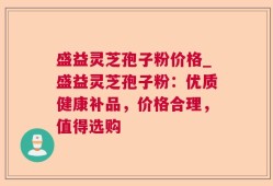 盛益灵芝孢子粉价格_盛益灵芝孢子粉：优质健康补品，价格合理，值得选购