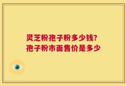 灵芝粉孢子粉多少钱？孢子粉市面售价是多少