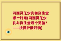 羽西灵芝水乳和资生堂哪个好用(羽西灵芝水乳与资生堂哪个更佳？——抉择护肤好物)