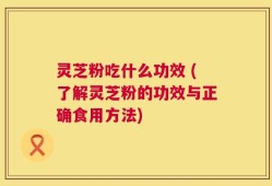 灵芝粉吃什么功效 (了解灵芝粉的功效与正确食用方法)