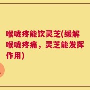 喉咙疼能饮灵芝(缓解喉咙疼痛，灵芝能发挥作用)