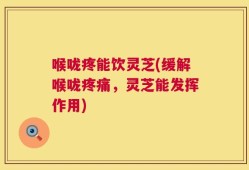 喉咙疼能饮灵芝(缓解喉咙疼痛，灵芝能发挥作用)