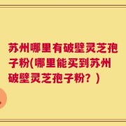 苏州哪里有破壁灵芝孢子粉(哪里能买到苏州破壁灵芝孢子粉？)
