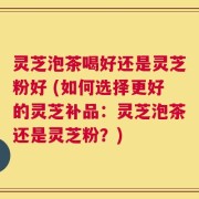 灵芝泡茶喝好还是灵芝粉好 (如何选择更好的灵芝补品：灵芝泡茶还是灵芝粉？)